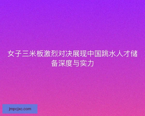女子三米板激烈对决展现中国跳水人才储备深度与实力