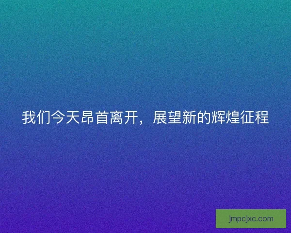 我们今天昂首离开，展望新的辉煌征程