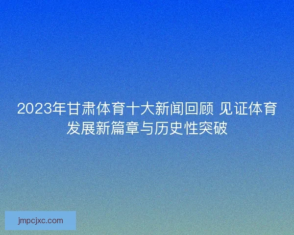 2023年甘肃体育十大新闻回顾 见证体育发展新篇章与历史性突破
