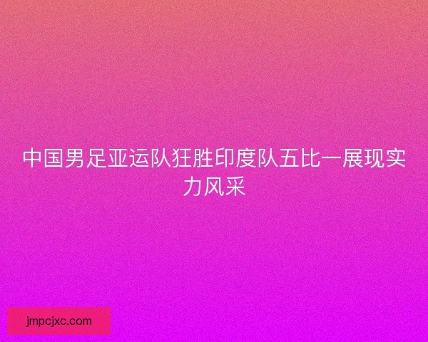 中国男足亚运队狂胜印度队五比一展现实力风采