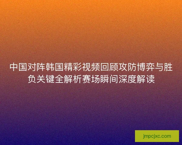 中国对阵韩国精彩视频回顾攻防博弈与胜负关键全解析赛场瞬间深度解读