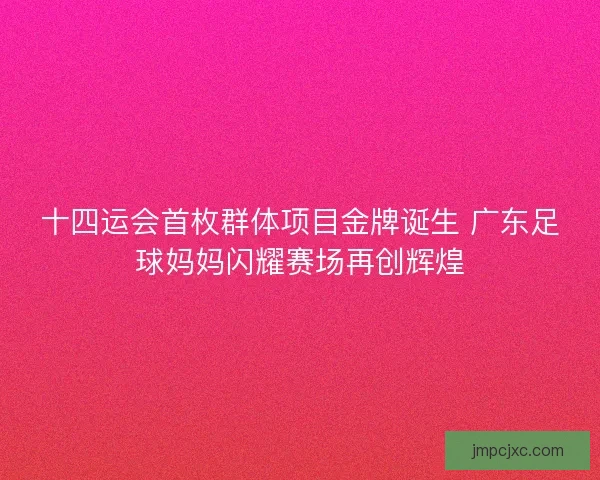 十四运会首枚群体项目金牌诞生 广东足球妈妈闪耀赛场再创辉煌
