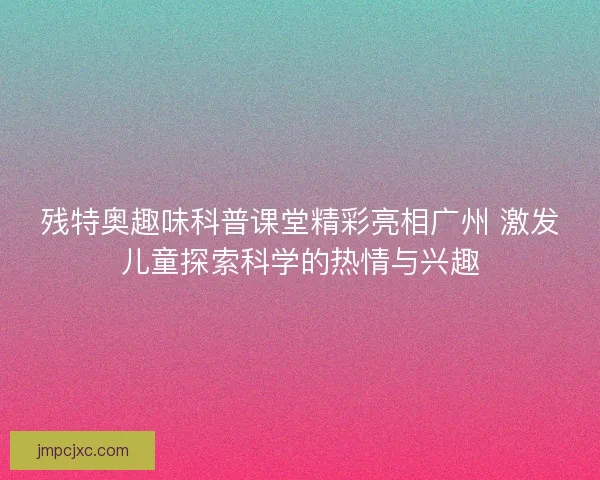 残特奥趣味科普课堂精彩亮相广州 激发儿童探索科学的热情与兴趣